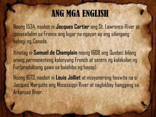 ANG MGA ENGLISH
Noong 1534, naabot ni Jacques Cartier ang St. Lawrence River at
ipinasailalim sa France ang lugar na ngayon ay ang silangang
bahagi ng Canada.
Itinatag ni Samuel de Champlain noong 1608 ang Quebec bilang
unang permanenteng kolonyang French at sentro ng kalakalan ng
Fur(produktong gawa sa balahibo ng hayop).
Noong 1673, naabot ni Louis Jolliet at misyonerong heswita na si
Jacques Marqutte ang Mississippi River at naglakbay hanggang sa
Arkansas River.

 