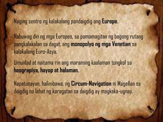 Naging sentro ng kalakalang pandaigdig ang Europe.
Nabuwag din ng mga Europeo, sa pamamagitan ng bagong rutang
pangkalakalan sa dagat, ang monopolyo ng mga Venetian sa
kalakalang Euro-Asya.
Umunlad at naitama rin ang maraming kaalaman tungkol sa
heograpiya, hayop at halaman.
Napatunayan, halimbawa, ng Circum-Navigation ni Magellan sa
daigdig na lahat ng karagatan sa daigdig ay magkaka-ugnay.

 