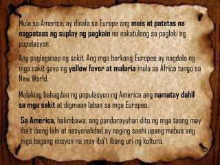 Mula sa America, ay dinala sa Europe ang mais at patatas na
nagpataas ng suplay ng pagkain na nakatulong sa paglaki ng
populasyon.

Ang paglaganap ng sakit. Ang mga barkong Europeo ay nagdala ng
mga sakit gaya ng yellow fever at malaria mula sa Africa tungo sa
New World.
Malaking bahagdan ng populasyon ng America ang namatay dahil
sa mga sakit at digmaan laban sa mga Europeo.
Sa America, halimbawa, ang pandarayuhan dito ng mga taong may
iba’t ibang lahi at nasyonalidad ay naging sanhi upang mabuo ang
mga bagong nasyon na may iba’t ibang uri ng kultura.

 
