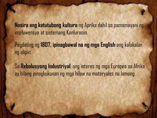 Nasira ang katutubong kultura ng Aprika dahil sa pamamayani ng
impluwensya at sistemang Kanluranin.
Pagdating ng 1807, ipinagbawal na ng mga English ang kalakalan
ng alipin.

Sa Rebolusyong Industriyal, ang interes ng mga Europeo sa Afrika
ay bilang pinagkukunan ng mga hilaw na materyales na lamang.

 