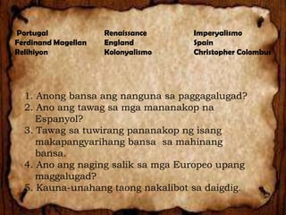 Portugal
Ferdinand Magellan
Relihiyon

Renaissance
England
Kolonyalismo

Imperyalismo
Spain
Christopher Colombus

1. Anong bansa ang nanguna sa paggagalugad?
2. Ano ang tawag sa mga mananakop na
Espanyol?
3. Tawag sa tuwirang pananakop ng isang
makapangyarihang bansa sa mahinang
bansa.
4. Ano ang naging salik sa mga Europeo upang
maggalugad?
5. Kauna-unahang taong nakalibot sa daigdig.

 