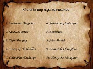 Kilalanin ang mga sumusunod:

1. Ferdinand Magellan

6. Sistemang plantasyon

2. Jacques Cartier

7. Louisiana

3. Tight Packing

8. New World

4. Treaty of Tordesillas

9. Samuel de Champlain

5. Columbian Exchange

10. Henry the Navigator

 