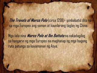 The Travels of Marco Polo (circa 1298)- ipinbabatid dito na
sa mga Europeo ang yaman at kaunlarang taglay ng China.
Mga tala nina Marco Polo at Ibn Battuta na nakadagdag
sa hangarin ng mga Europeo na maghanap ng mga bagong
ruta patungo sa kayamanan ng Asya.

 
