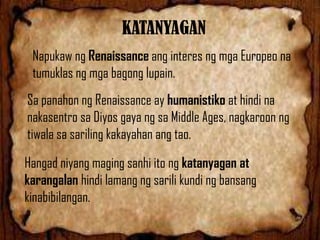 KATANYAGAN
Napukaw ng Renaissance ang interes ng mga Europeo na
tumuklas ng mga bagong lupain.
Sa panahon ng Renaissance ay humanistiko at hindi na
nakasentro sa Diyos gaya ng sa Middle Ages, nagkaroon ng
tiwala sa sariling kakayahan ang tao.
Hangad niyang maging sanhi ito ng katanyagan at
karangalan hindi lamang ng sarili kundi ng bansang
kinabibilangan.

 