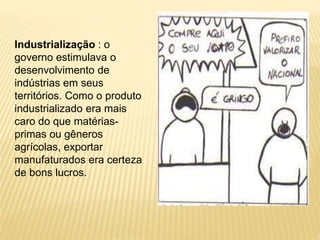 Industrialização : o 
governo estimulava o 
desenvolvimento de 
indústrias em seus 
territórios. Como o produto 
industrializado era mais 
caro do que matérias-primas 
ou gêneros 
agrícolas, exportar 
manufaturados era certeza 
de bons lucros. 
 