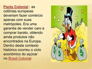 Pacto Colonial : as 
colônias europeias 
deveriam fazer comércio 
apenas com suas 
metrópoles. Era uma 
garantia de vender caro e 
comprar barato, obtendo 
ainda produtos não 
encontrados na Europa. 
Dentro deste contexto 
histórico ocorreu o ciclo 
econômico do açúcar 
no Brasil Colonial 
 