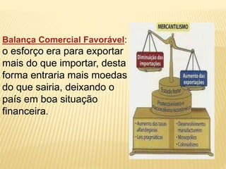 Balança Comercial Favorável: 
o esforço era para exportar 
mais do que importar, desta 
forma entraria mais moedas 
do que sairia, deixando o 
país em boa situação 
financeira. 
 