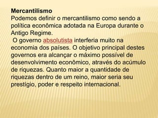 Mercantilismo 
Podemos definir o mercantilismo como sendo a 
política econômica adotada na Europa durante o 
Antigo Regime. 
O governo absolutista interferia muito na 
economia dos países. O objetivo principal destes 
governos era alcançar o máximo possível de 
desenvolvimento econômico, através do acúmulo 
de riquezas. Quanto maior a quantidade de 
riquezas dentro de um reino, maior seria seu 
prestígio, poder e respeito internacional. 
 