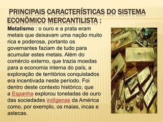 PRINCIPAIS CARACTERÍSTICAS DO SISTEMA 
ECONÔMICO MERCANTILISTA : 
Metalismo : o ouro e a prata eram 
metais que deixavam uma nação muito 
rica e poderosa, portanto os 
governantes faziam de tudo para 
acumular estes metais. Além do 
comércio externo, que trazia moedas 
para a economia interna do país, a 
exploração de territórios conquistados 
era incentivada neste período. Foi 
dentro deste contexto histórico, que 
a Espanha explorou toneladas de ouro 
das sociedades indígenas da América 
como, por exemplo, os maias, incas e 
astecas. 
 