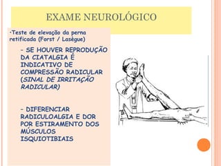 EXAME NEUROLÓGICO 
•Teste de elevação da perna 
retificada (Forst / Lasègue) 
– SE HOUVER REPRODUÇÃO 
DA CIATALGIA É 
INDICATIVO DE 
COMPRESSÃO RADICULAR 
(SINAL DE IRRITAÇÃO 
RADICULAR) 
– DIFERENCIAR 
RADICULOALGIA E DOR 
POR ESTIRAMENTO DOS 
MÚSCULOS 
ISQUIOTIBIAIS 
 