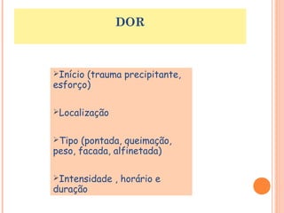 DOR 
Início (trauma precipitante, 
esforço) 
Localização 
Tipo (pontada, queimação, 
peso, facada, alfinetada) 
Intensidade , horário e 
duração 
 