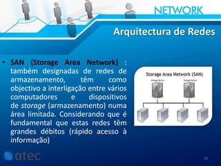 Arquitectura de Redes
• SAN (Storage Area Network) :
também designadas de redes de
armazenamento, têm como
objectivo a interligação entre vários
computadores e dispositivos
de storage (armazenamento) numa
área limitada. Considerando que é
fundamental que estas redes têm
grandes débitos (rápido acesso à
informação)
10
 