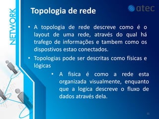 Topologia de rede
• A topologia de rede descreve como é o
layout de uma rede, através do qual há
trafego de informações e tambem como os
dispostivos estao conectados.
• Topologias pode ser descritas como físicas e
lógicas
• A fisica é como a rede esta
organizada visualmente, enquanto
que a logica descreve o fluxo de
dados através dela.
11
 