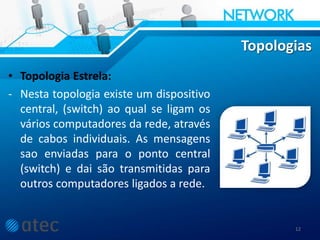 Topologias
• Topologia Estrela:
- Nesta topologia existe um dispositivo
central, (switch) ao qual se ligam os
vários computadores da rede, através
de cabos individuais. As mensagens
sao enviadas para o ponto central
(switch) e dai são transmitidas para
outros computadores ligados a rede.
12
 