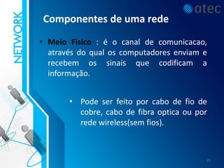 Componentes de uma rede
• Meio Fisico : é o canal de comunicacao,
através do qual os computadores enviam e
recebem os sinais que codificam a
informação.
• Pode ser feito por cabo de fio de
cobre, cabo de fibra optica ou por
rede wireless(sem fios).
15
 