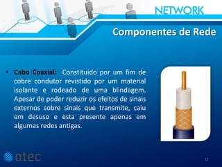 Componentes de Rede
• Cabo Coaxial: Constituido por um fim de
cobre condutor revistido por um material
isolante e rodeado de uma blindagem.
Apesar de poder reduzir os efeitos de sinais
externos sobre sinais que transmite, caiu
em desuso e esta presente apenas em
algumas redes antigas.
17
 