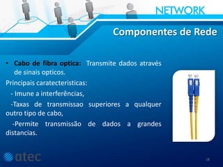 Componentes de Rede
• Cabo de fibra optica: Transmite dados através
de sinais opticos.
Principais caratecteristicas:
- Imune a interferências,
-Taxas de transmissao superiores a qualquer
outro tipo de cabo,
-Permite transmissão de dados a grandes
distancias.
18
 