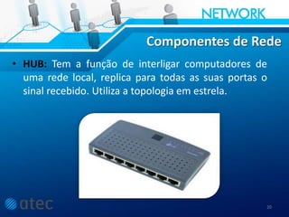 Componentes de Rede
• HUB: Tem a função de interligar computadores de
uma rede local, replica para todas as suas portas o
sinal recebido. Utiliza a topologia em estrela.
20
 