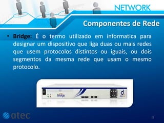 Componentes de Rede
• Bridge: É o termo utilizado em informatica para
designar um dispositivo que liga duas ou mais redes
que usem protocolos distintos ou iguais, ou dois
segmentos da mesma rede que usam o mesmo
protocolo.
21
 