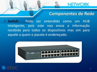 Componentes de Rede
• Switch: Pode ser entendido como um HUB
inteligente, pois este nao envia a informação
recebida para todos os dispositivos mas sim para
aquele a quem o pacote é endereçado.
22
 