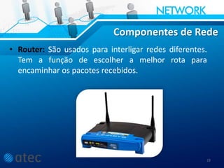 Componentes de Rede
• Router: São usados para interligar redes diferentes.
Tem a função de escolher a melhor rota para
encaminhar os pacotes recebidos.
23
 