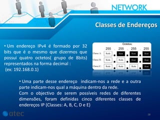 28
Classes de Endereços
• Um endereço IPv4 é formado por 32
bits que é o mesmo que dizermos que
possui quatro octetos( grupo de 8bits)
representados na forma decimal :
(ex: 192.168.0.1)
• Uma parte desse endereço indicam-nos a rede e a outra
parte indicam-nos qual a máquina dentro da rede.
Com o objectivo de serem possíveis redes de diferentes
dimensões, foram definidas cinco diferentes classes de
endereços IP (Classes: A, B, C, D e E)
 