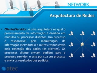 Arquitectura de Redes
• Cliente/Servidor: é uma arquitetura na qual o
processamento da informação é dividido em
módulos ou processos distintos. Um processo
é responsável pela manutenção da
informação (servidores) e outros responsáveis
pela obtenção dos dados (os clientes). Os
processos cliente enviam pedidos para o
processo servidor, e este por sua vez processa
e envia os resultados dos pedidos.
5
 