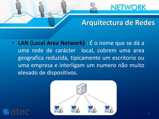 Arquitectura de Redes
• LAN (Local Area Network) : É o nome que se dá a
uma rede de carácter local, cobrem uma area
geografica reduzida, tipicamente um escritorio ou
uma empresa e interligam um numero não muito
elevado de dispositivos.
6
 