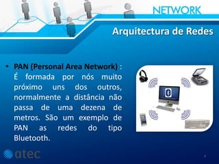 Arquitectura de Redes
• PAN (Personal Area Network) :
É formada por nós muito
próximo uns dos outros,
normalmente a distância não
passa de uma dezena de
metros. São um exemplo de
PAN as redes do tipo
Bluetooth.
7
 