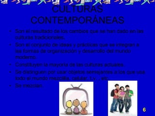 CULTURAS
CONTEMPORÁNEAS
• Son el resultado de los cambios que se han dado en las
culturas tradicionales.
• Son el conjunto de ideas y prácticas que se integran a
las formas de organización y desarrollo del mundo
moderno.
• Constituyen la mayoría de las culturas actuales.
• Se distinguen por usar objetos semejantes a los que usa
todo el mundo mezclilla, celular, t.v. , etc.
• Se mezclan.
6
 