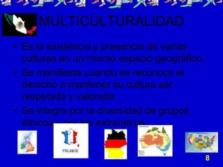 MULTICULTURALIDAD
• Es la existencia y presencia de varias
culturas en un mismo espacio geográfico.
• Se manifiesta cuando se reconoce el
derecho a mantener su cultura ser
respetada y valorada.
• Se integra por la diversidad de grupos
étnicos y por los extranjeros.
8
 