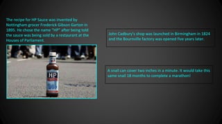 The recipe for HP Sauce was invented by
Nottingham grocer Frederick Gibson Garton in
1895. He chose the name “HP” after being told
the sauce was being sold by a restaurant at the
Houses of Parliament.
John Cadbury's shop was launched in Birmingham in 1824
and the Bournville factory was opened five years later.
A snail can cover two inches in a minute. It would take this
same snail 18 months to complete a marathon!
 