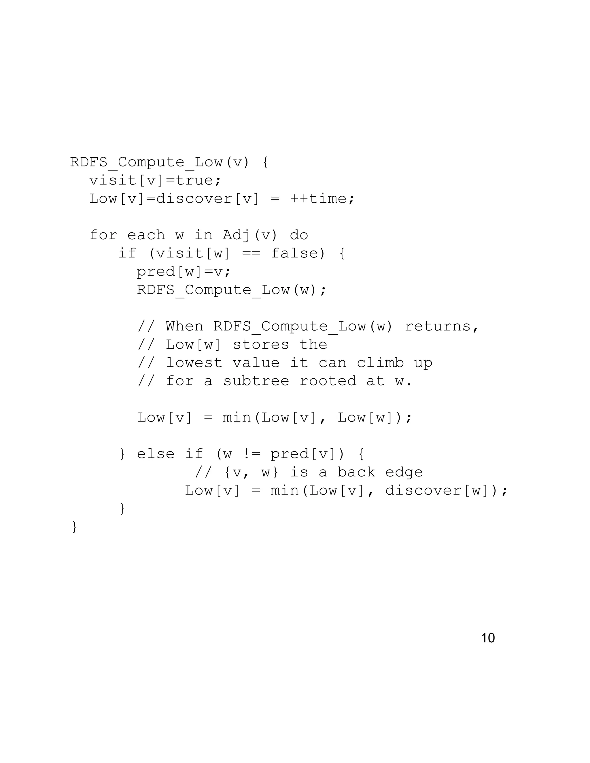 RDFS_Compute_Low(v) {
visit[v]=true;
Low[v]=discover[v] = ++time;
for each w in Adj(v) do
if (visit[w] == false) {
pred[w]=v;
RDFS_Compute_Low(w);
// When RDFS_Compute_Low(w) returns,
// Low[w] stores the
// lowest value it can climb up
// for a subtree rooted at w.
Low[v] = min(Low[v], Low[w]);
} else if (w != pred[v]) {
// {v, w} is a back edge
Low[v] = min(Low[v], discover[w]);
}
}
10
 