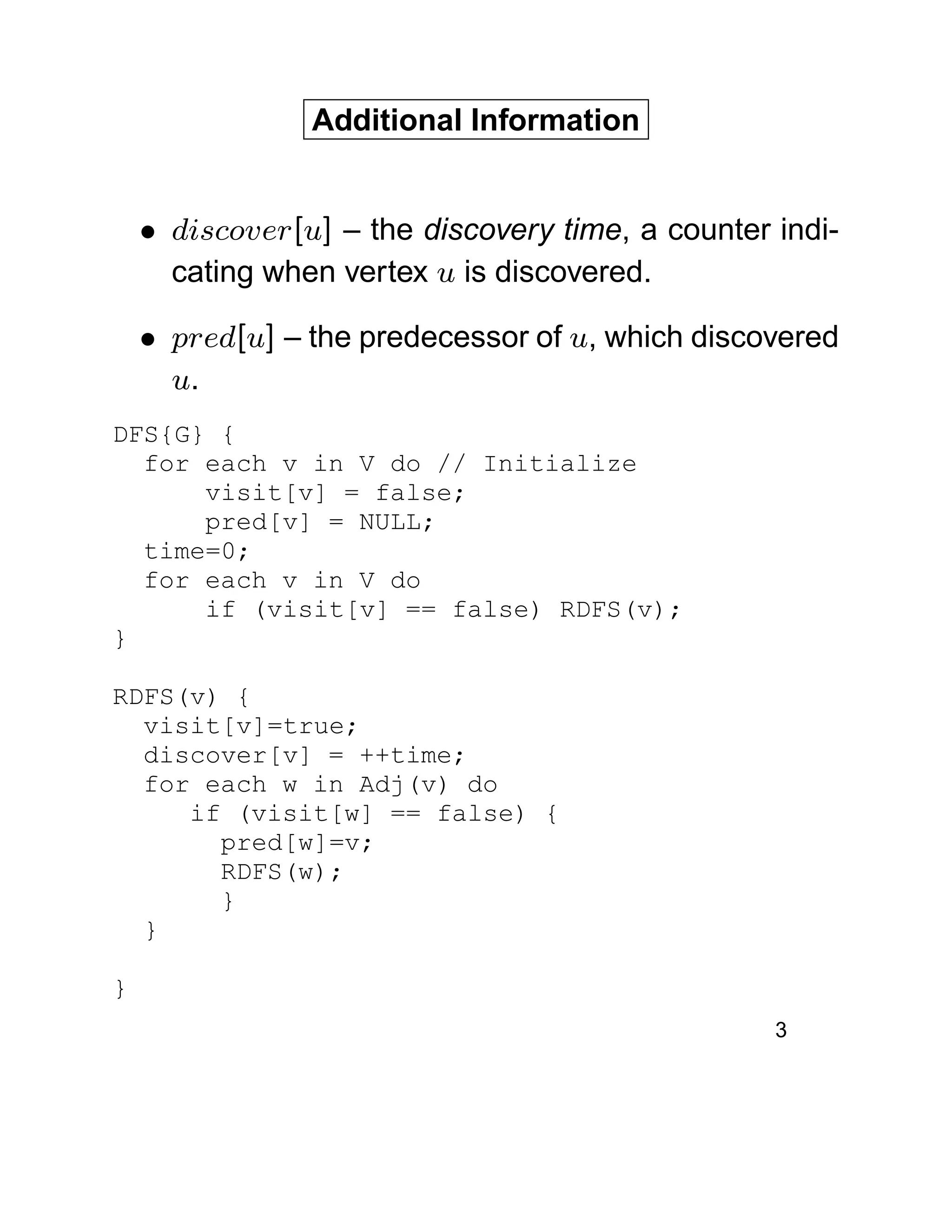 Additional Information
• discover[u] – the discovery time, a counter indi-
cating when vertex u is discovered.
• pred[u] – the predecessor of u, which discovered
u.
DFS{G} {
for each v in V do // Initialize
visit[v] = false;
pred[v] = NULL;
time=0;
for each v in V do
if (visit[v] == false) RDFS(v);
}
RDFS(v) {
visit[v]=true;
discover[v] = ++time;
for each w in Adj(v) do
if (visit[w] == false) {
pred[w]=v;
RDFS(w);
}
}
}
3
 