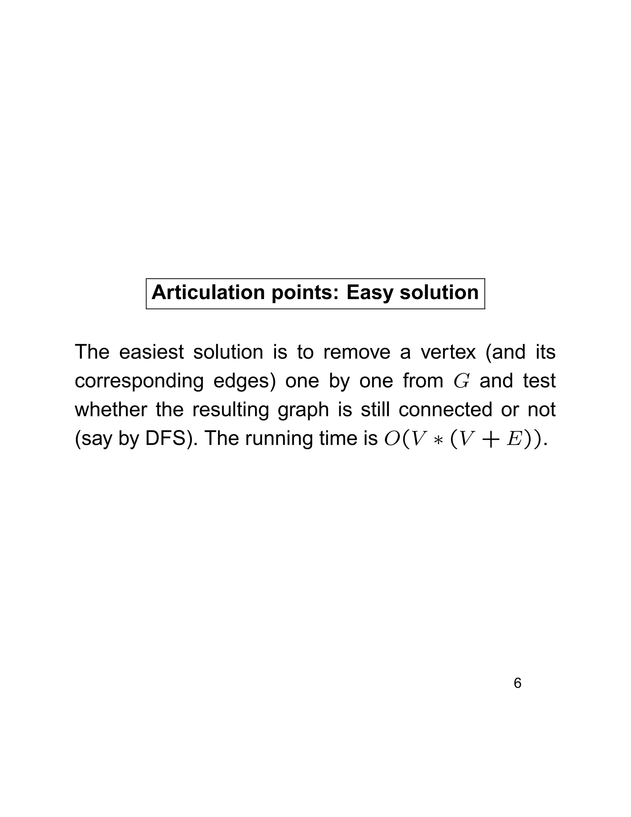 Articulation points: Easy solution
The easiest solution is to remove a vertex (and its
corresponding edges) one by one from G and test
whether the resulting graph is still connected or not
(say by DFS). The running time is O(V ∗ (V + E)).
6
 