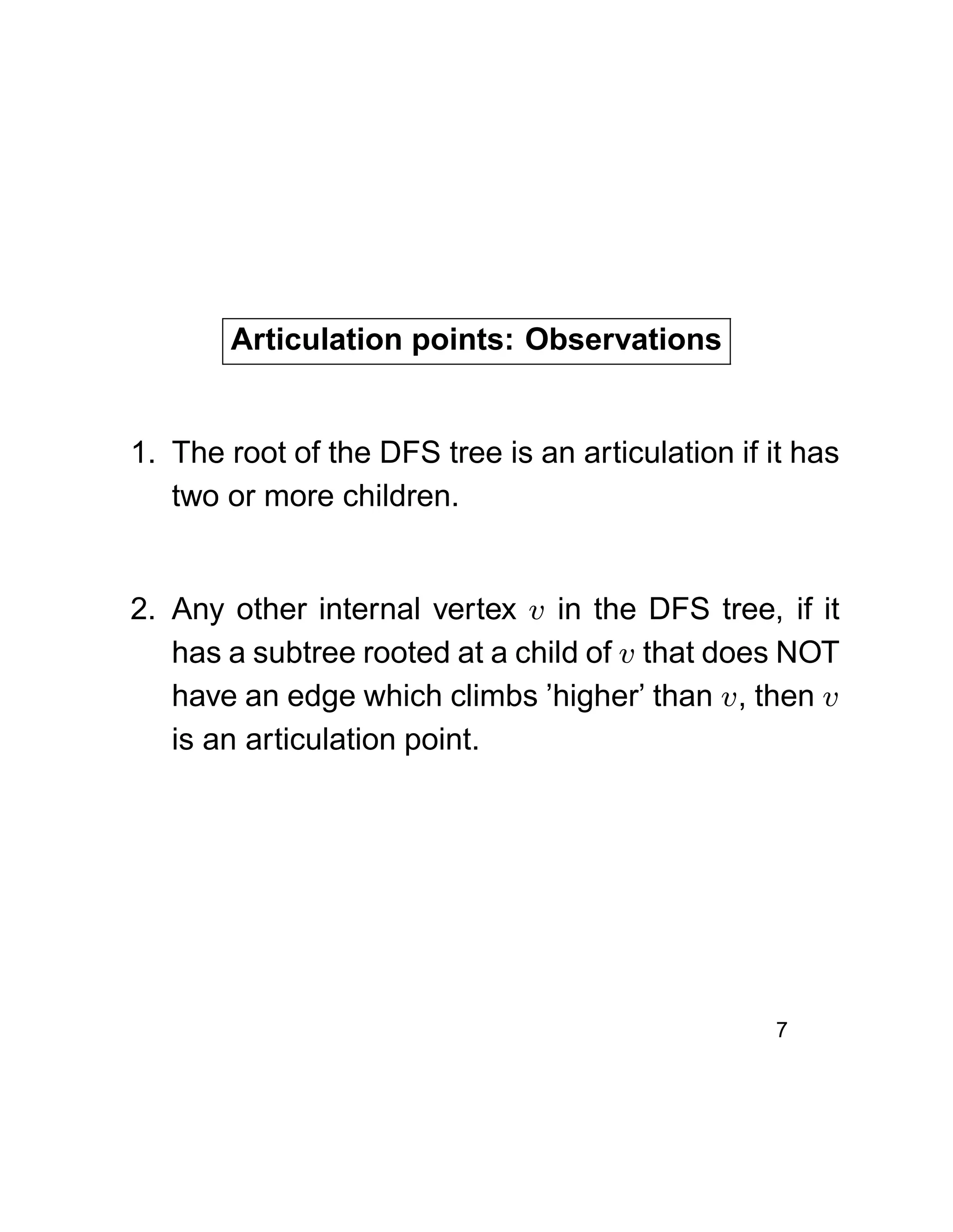 Articulation points: Observations
1. The root of the DFS tree is an articulation if it has
two or more children.
2. Any other internal vertex v in the DFS tree, if it
has a subtree rooted at a child of v that does NOT
have an edge which climbs ’higher’ than v, then v
is an articulation point.
7
 