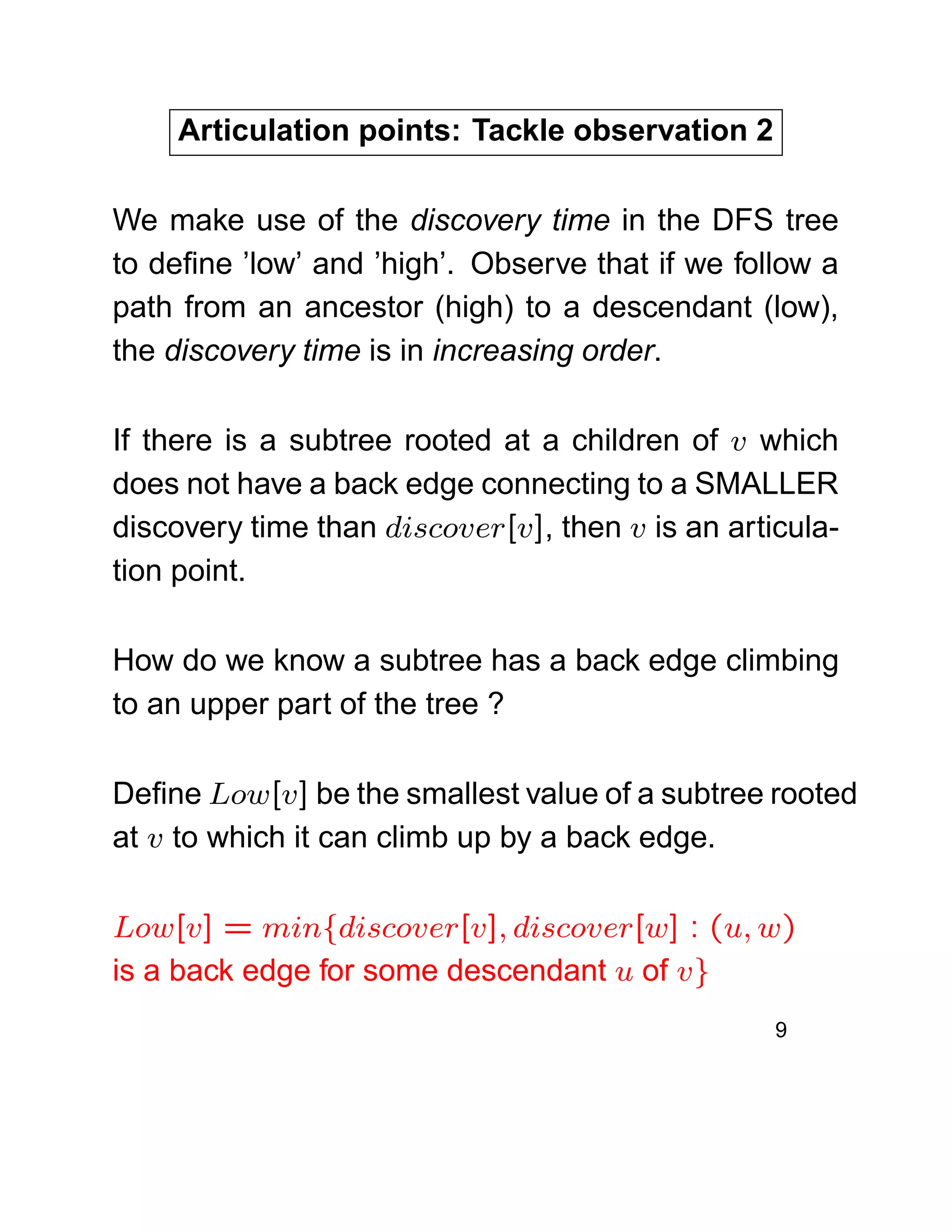 Articulation points: Tackle observation 2
We make use of the discovery time in the DFS tree
to deﬁne ’low’ and ’high’. Observe that if we follow a
path from an ancestor (high) to a descendant (low),
the discovery time is in increasing order.
If there is a subtree rooted at a children of v which
does not have a back edge connecting to a SMALLER
discovery time than discover[v], then v is an articula-
tion point.
How do we know a subtree has a back edge climbing
to an upper part of the tree ?
Deﬁne Low[v] be the smallest value of a subtree rooted
at v to which it can climb up by a back edge.
Low[v] = min{discover[v], discover[w] : (u, w)
is a back edge for some descendant u of v}
9
 