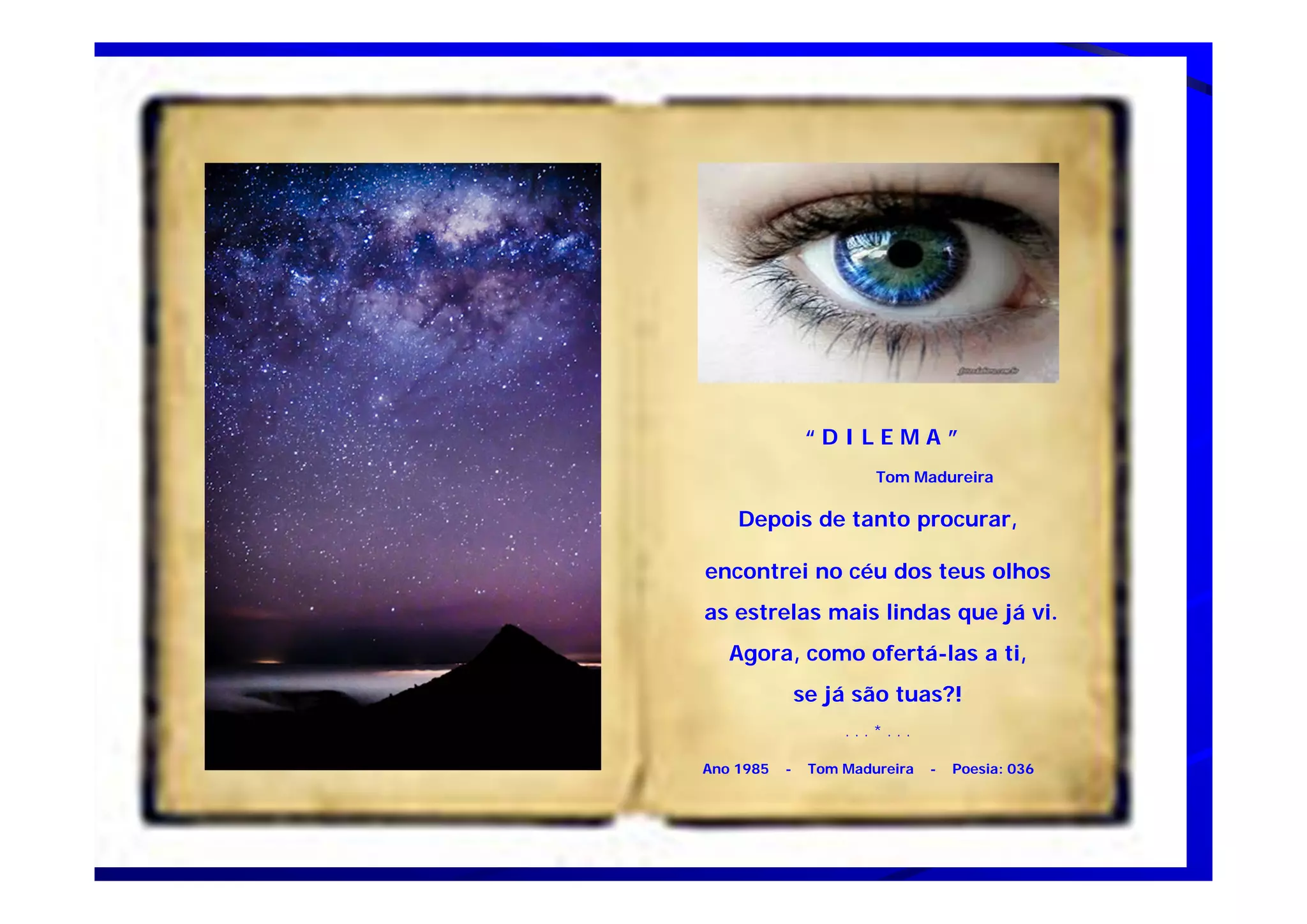 “ D I L E M A ”
Tom Madureira
Depois de tanto procurar,
encontrei no céu dos teus olhos
as estrelas mais lindas que já vi.
Agora, como ofertá-las a ti,
se já são tuas?!
. . . * . . .
Ano 1985 - Tom Madureira - Poesia: 036
 