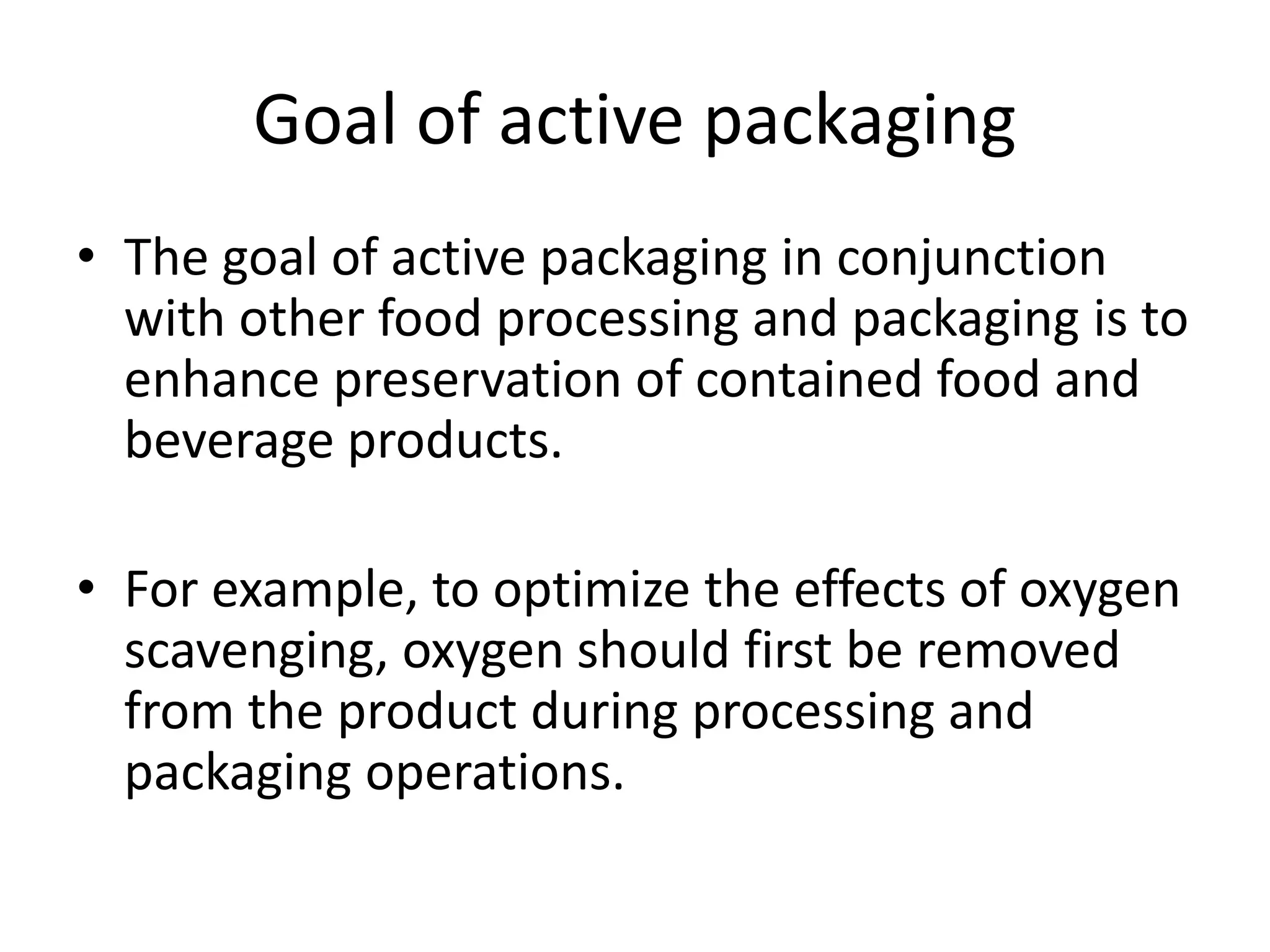 Goal of active packaging
• The goal of active packaging in conjunction
with other food processing and packaging is to
enhance preservation of contained food and
beverage products.
• For example, to optimize the effects of oxygen
scavenging, oxygen should first be removed
from the product during processing and
packaging operations.
 