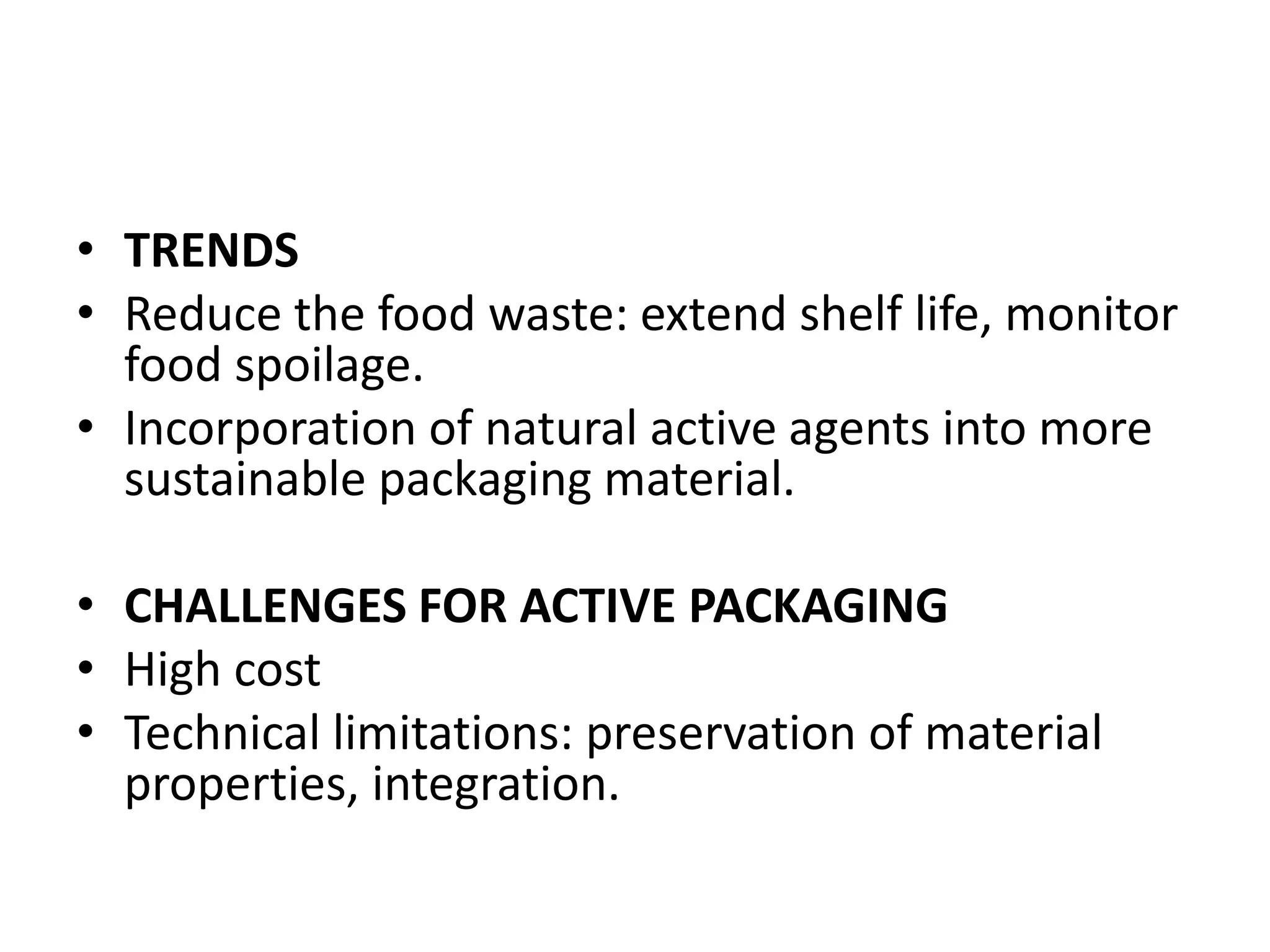 • TRENDS
• Reduce the food waste: extend shelf life, monitor
food spoilage.
• Incorporation of natural active agents into more
sustainable packaging material.
• CHALLENGES FOR ACTIVE PACKAGING
• High cost
• Technical limitations: preservation of material
properties, integration.
 