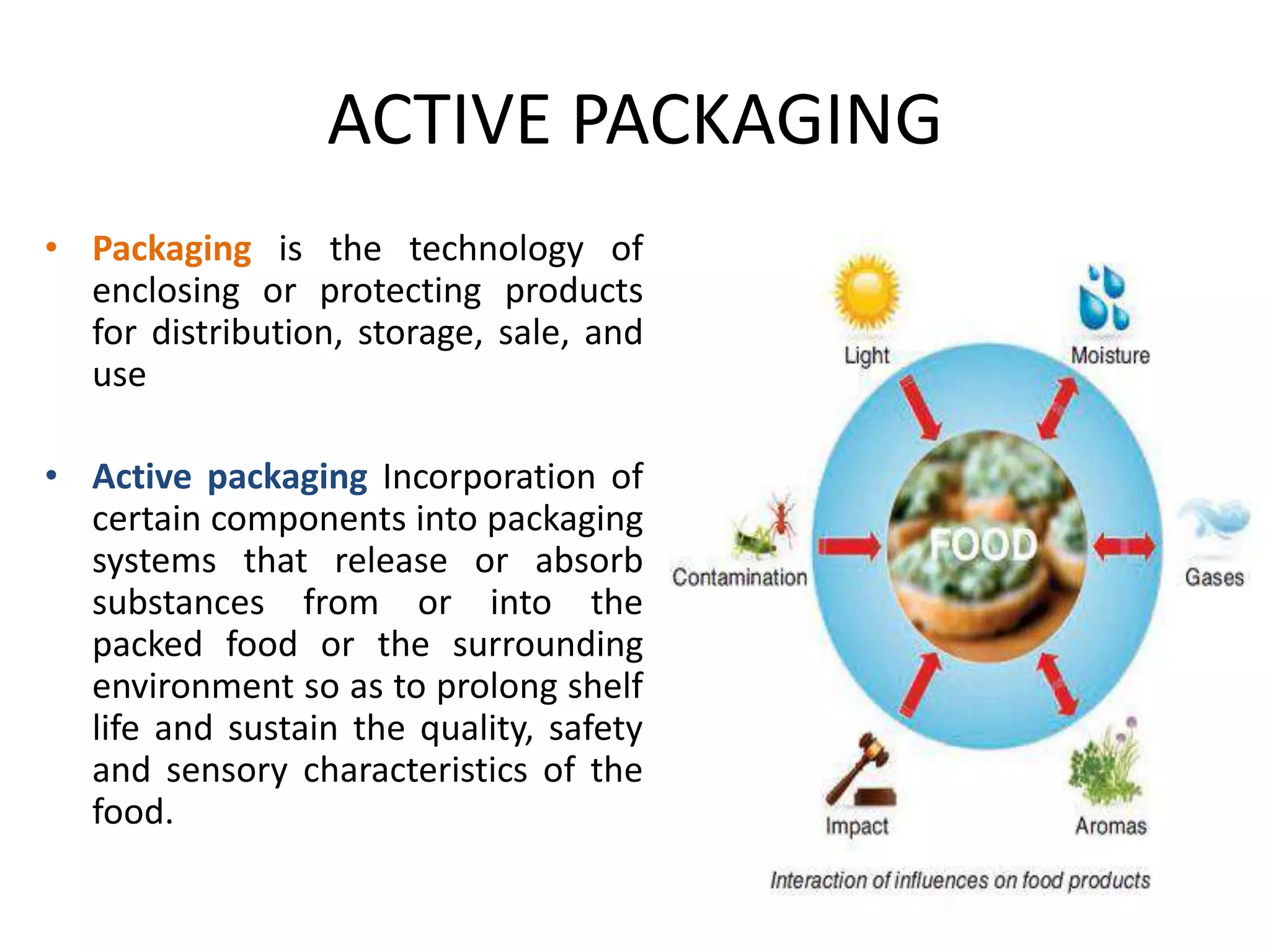 ACTIVE PACKAGING
• Packaging is the technology of
enclosing or protecting products
for distribution, storage, sale, and
use
• Active packaging Incorporation of
certain components into packaging
systems that release or absorb
substances from or into the
packed food or the surrounding
environment so as to prolong shelf
life and sustain the quality, safety
and sensory characteristics of the
food.
 