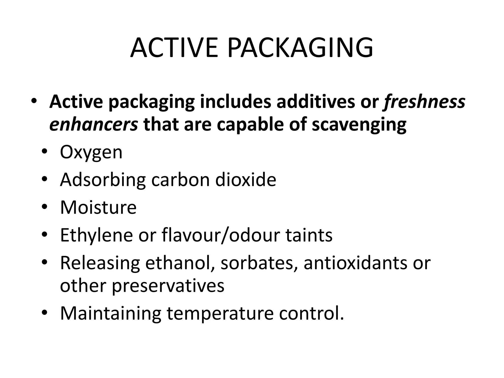 ACTIVE PACKAGING
• Active packaging includes additives or freshness
enhancers that are capable of scavenging
• Oxygen
• Adsorbing carbon dioxide
• Moisture
• Ethylene or flavour/odour taints
• Releasing ethanol, sorbates, antioxidants or
other preservatives
• Maintaining temperature control.
 
