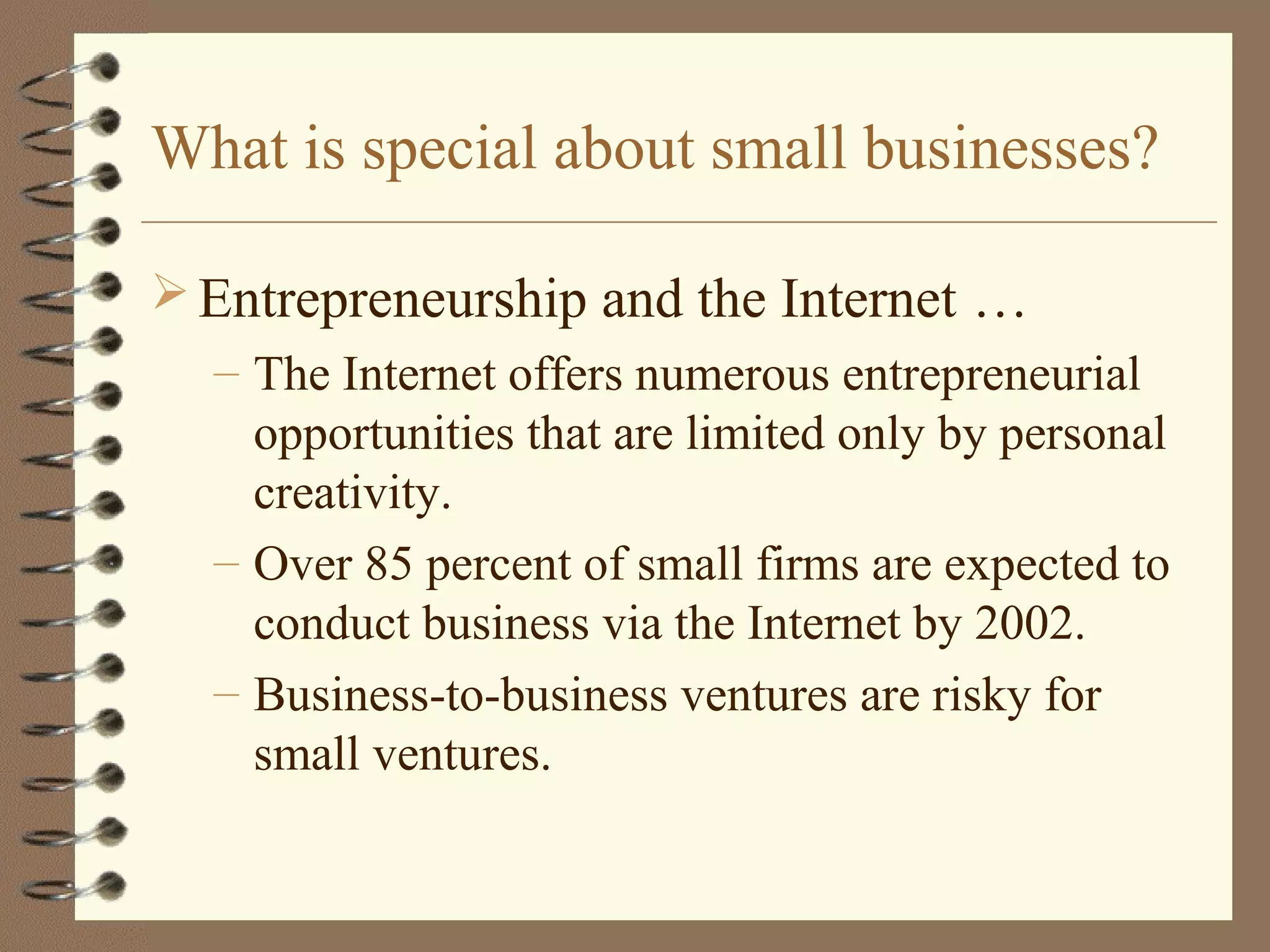 What is special about small businesses?
 Entrepreneurship and the Internet …
– The Internet offers numerous entrepreneurial
opportunities that are limited only by personal
creativity.
– Over 85 percent of small firms are expected to
conduct business via the Internet by 2002.
– Business-to-business ventures are risky for
small ventures.
 