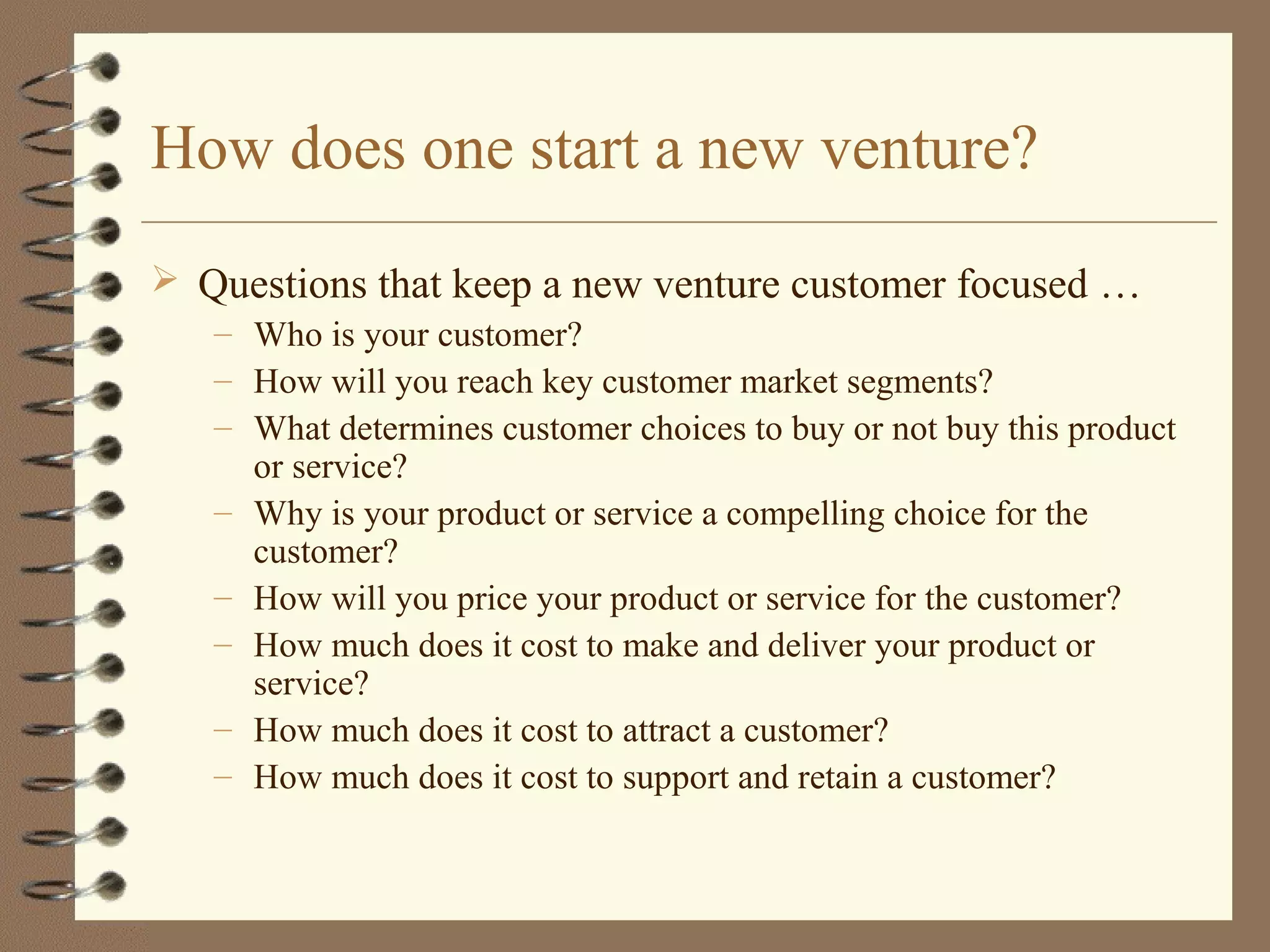 How does one start a new venture?
 Questions that keep a new venture customer focused …
– Who is your customer?
– How will you reach key customer market segments?
– What determines customer choices to buy or not buy this product
or service?
– Why is your product or service a compelling choice for the
customer?
– How will you price your product or service for the customer?
– How much does it cost to make and deliver your product or
service?
– How much does it cost to attract a customer?
– How much does it cost to support and retain a customer?
 