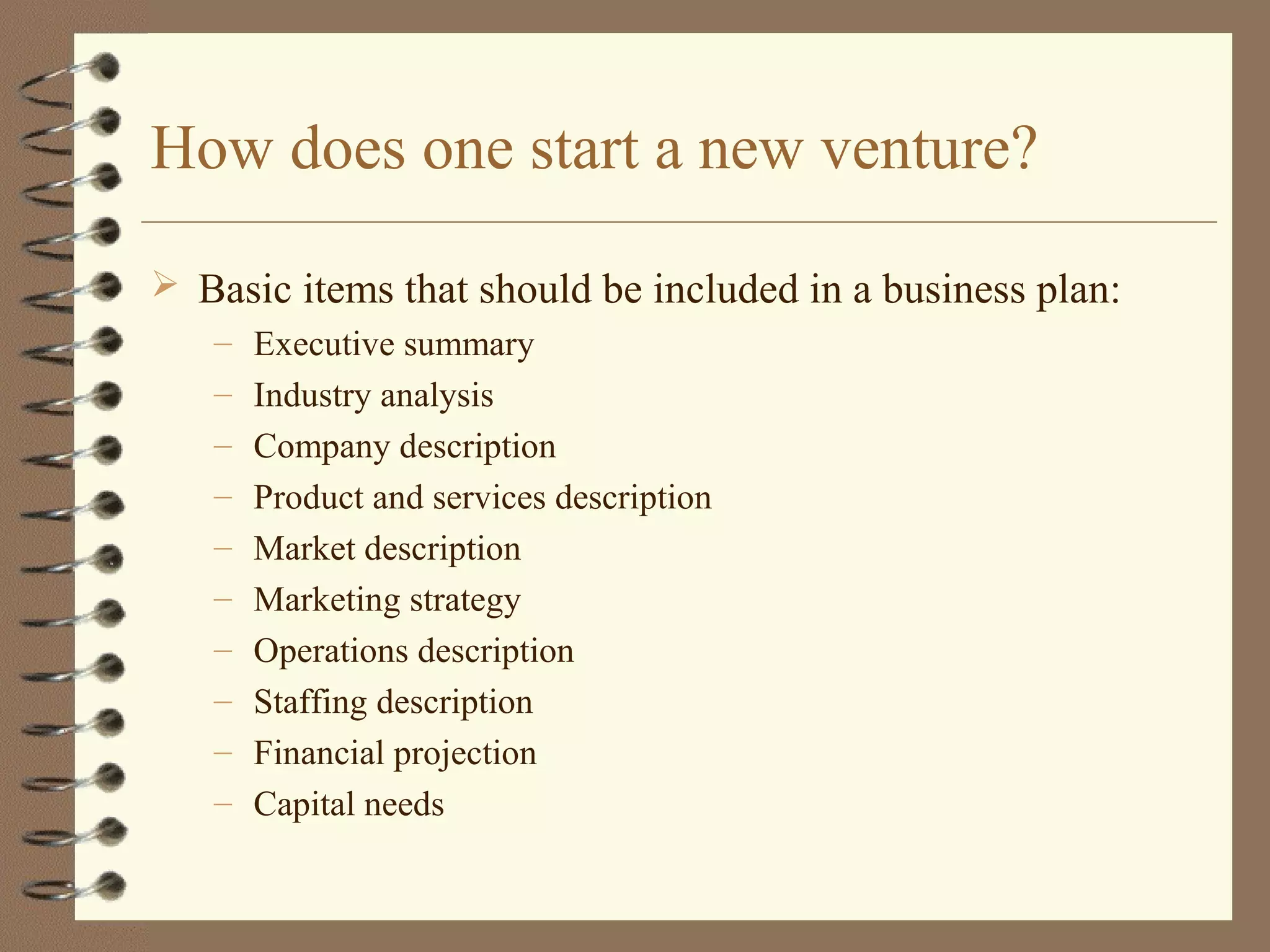 How does one start a new venture?
 Basic items that should be included in a business plan:
– Executive summary
– Industry analysis
– Company description
– Product and services description
– Market description
– Marketing strategy
– Operations description
– Staffing description
– Financial projection
– Capital needs
 