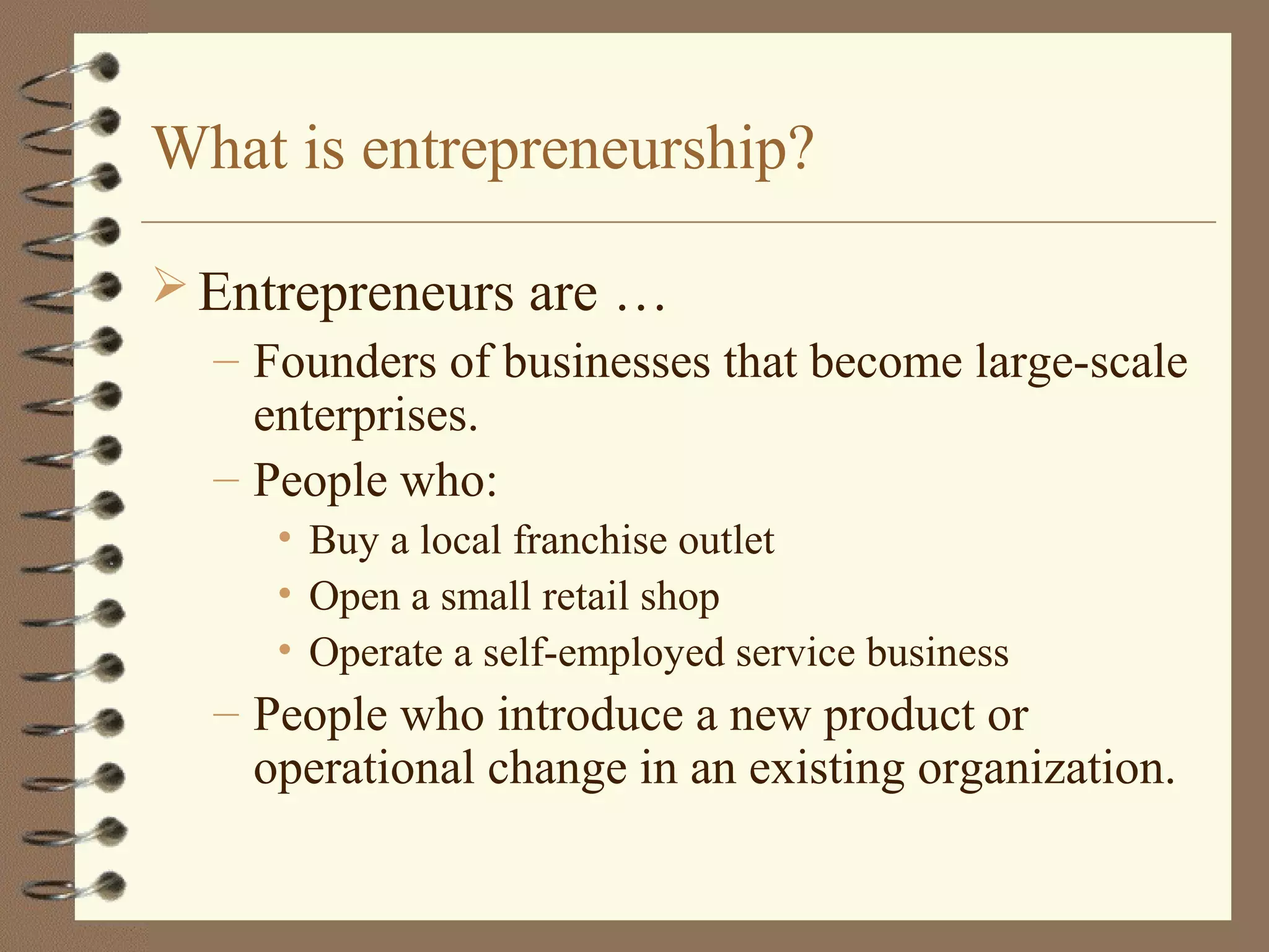 What is entrepreneurship?
 Entrepreneurs are …
– Founders of businesses that become large-scale
enterprises.
– People who:
• Buy a local franchise outlet
• Open a small retail shop
• Operate a self-employed service business
– People who introduce a new product or
operational change in an existing organization.
 