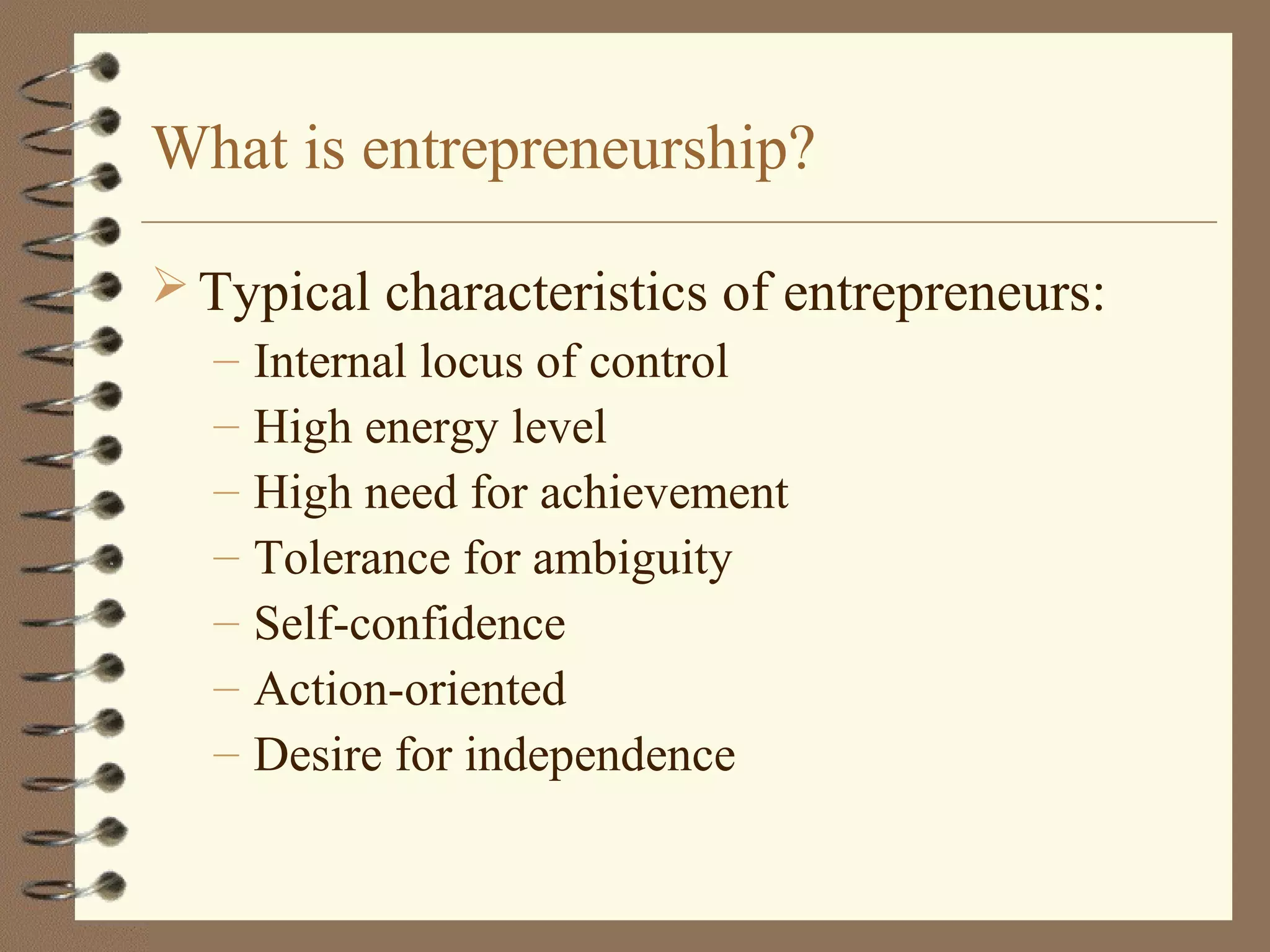 What is entrepreneurship?
 Typical characteristics of entrepreneurs:
– Internal locus of control
– High energy level
– High need for achievement
– Tolerance for ambiguity
– Self-confidence
– Action-oriented
– Desire for independence
 