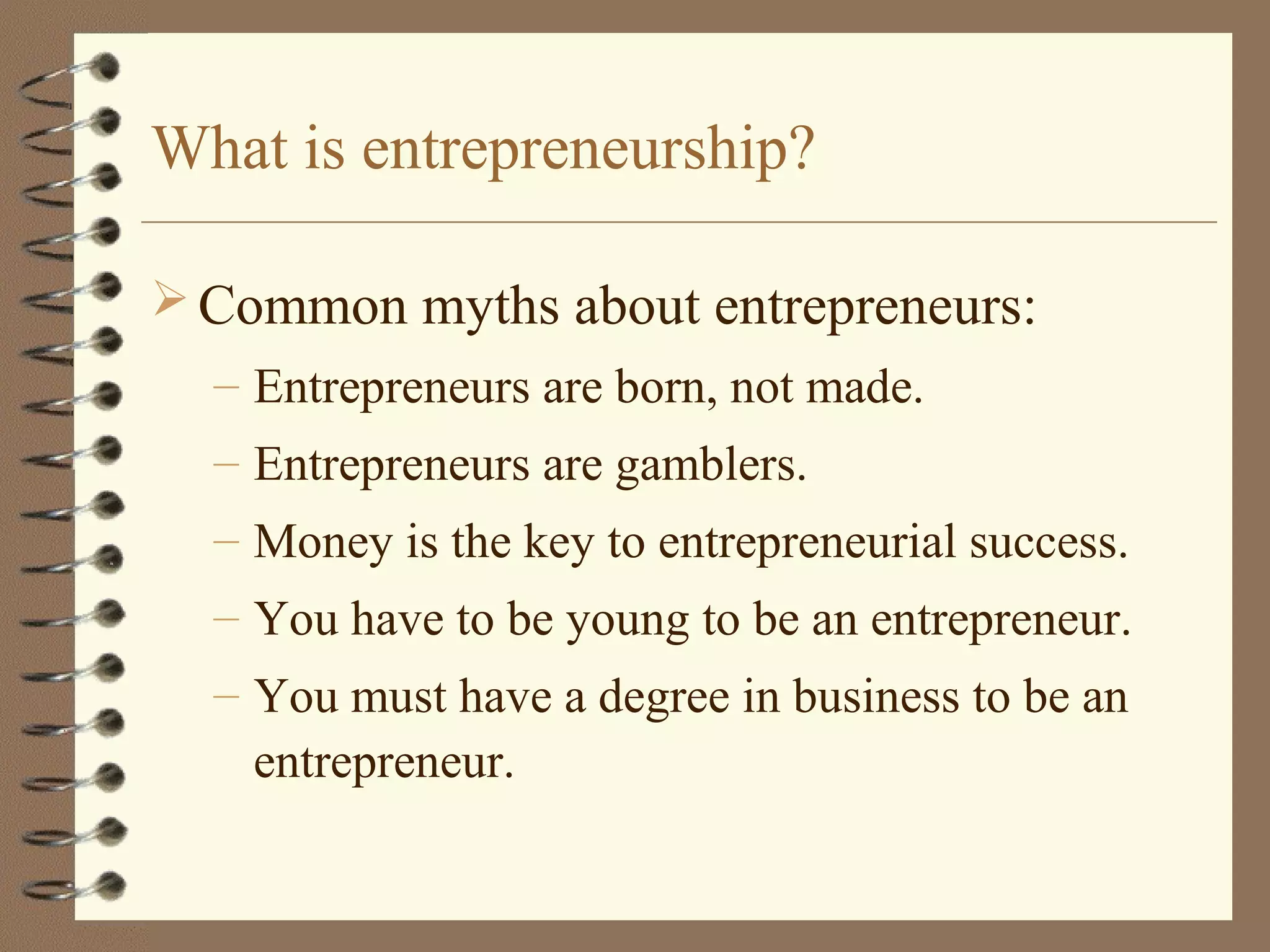 What is entrepreneurship?
 Common myths about entrepreneurs:
– Entrepreneurs are born, not made.
– Entrepreneurs are gamblers.
– Money is the key to entrepreneurial success.
– You have to be young to be an entrepreneur.
– You must have a degree in business to be an
entrepreneur.
 