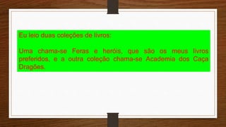 Eu leio duas coleções de livros:
Uma chama-se Feras e heróis, que são os meus livros
preferidos, e a outra coleção chama-se Academia dos Caça
Dragões.
 