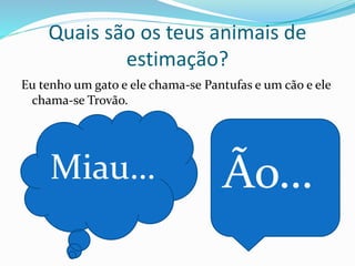 Quais são os teus animais de
estimação?
Eu tenho um gato e ele chama-se Pantufas e um cão e ele
chama-se Trovão.
Miau… Ão…
 